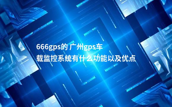 666gps的 广州gps车载监控系统有什么功能以及优点